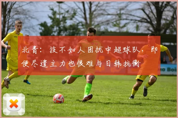 北青:技不如人困扰中超球队,即便尽遣主力也很难与日韩抗衡
